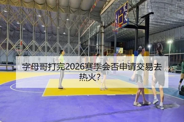 字母哥打完2026赛季会否申请交易去热火?