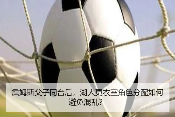 詹姆斯父子同台后，湖人更衣室角色分配如何避免混乱？
